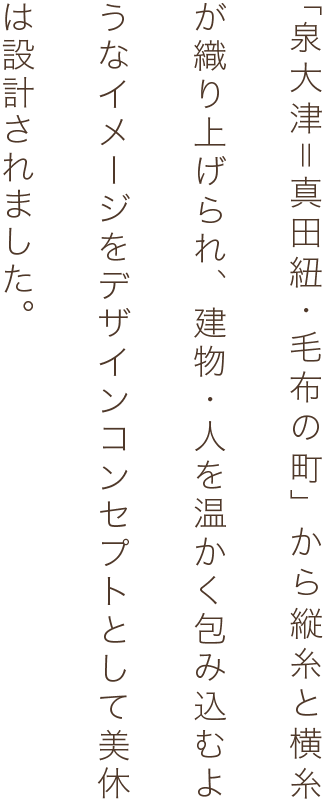 「泉大津＝真田紐・毛布の町」から縦糸と横糸が織り上げられ、建物・人を温かく包み込むようなイメージをデザインコンセプトとして美休は設計されました。