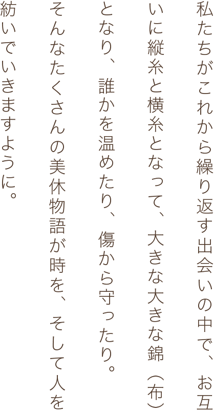 私たちがこれから繰り返す出会いの中で、お互いに縦糸と横糸となって、大きな大きな錦（布）となり、誰かを温めたり、傷から守ったり。そんなたくさんの美休物語が時を、そして人を紡いでいきますように。