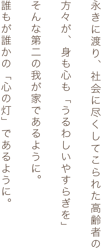 永きに渡り、社会に尽くしてこられた高齢者の方々が、身も心も「うるわしいやすらぎを」そんな第二の我が家であるように。誰もが誰かの「心の灯」であるように。